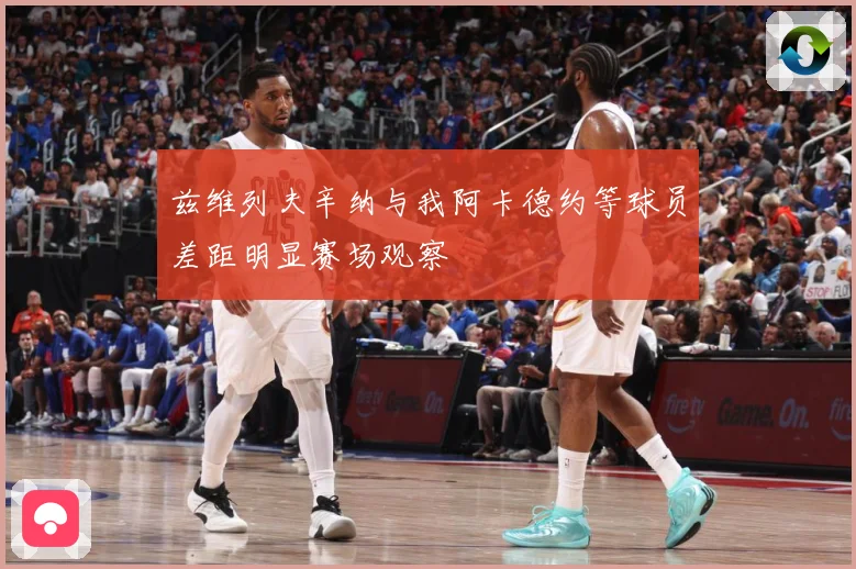 兹维列夫辛纳与我阿卡德约等球员差距明显赛场观察