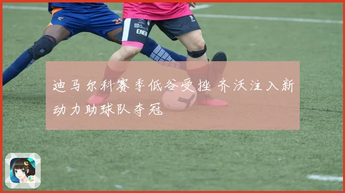 迪马尔科赛季低谷受挫 齐沃注入新动力助球队夺冠