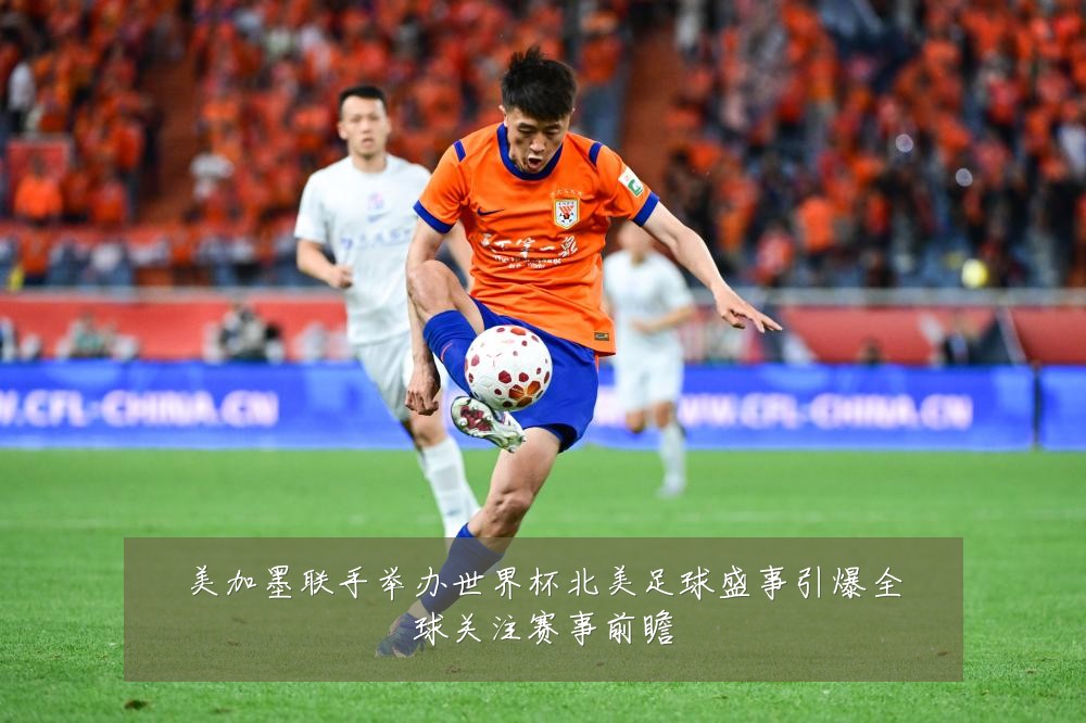 美加墨联手举办世界杯北美足球盛事引爆全球关注赛事前瞻
